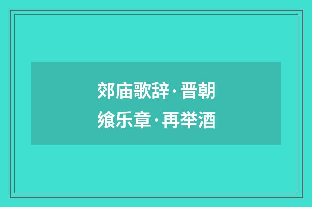 郊庙歌辞·晋朝飨乐章·再举酒