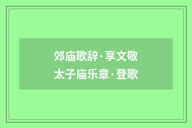 郊庙歌辞·享文敬太子庙乐章·登歌