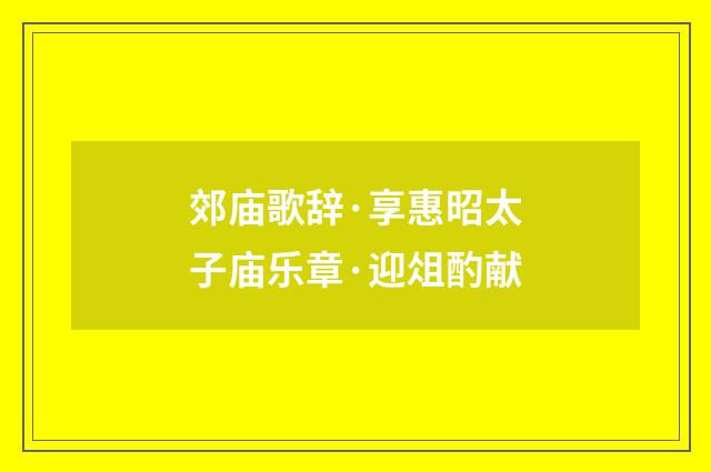 郊庙歌辞·享惠昭太子庙乐章·迎俎酌献