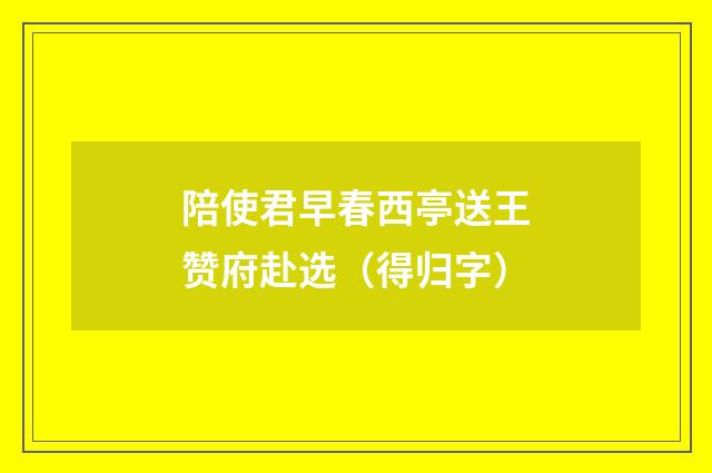 陪使君早春西亭送王赞府赴选（得归字）