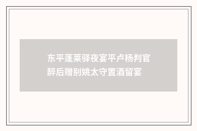 东平蓬莱驿夜宴平卢杨判官醉后赠别姚太守置酒留宴