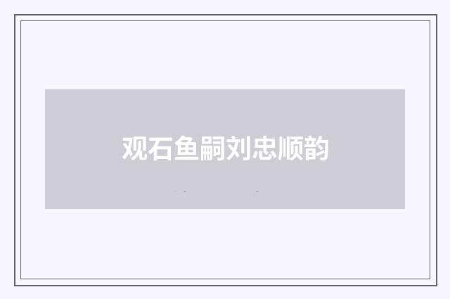 观石鱼嗣刘忠顺韵