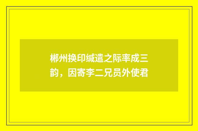 郴州换印缄遣之际率成三韵，因寄李二兄员外使君
