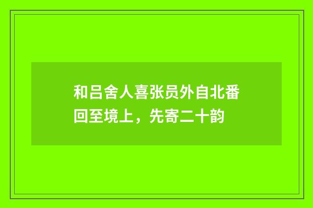 和吕舍人喜张员外自北番回至境上，先寄二十韵