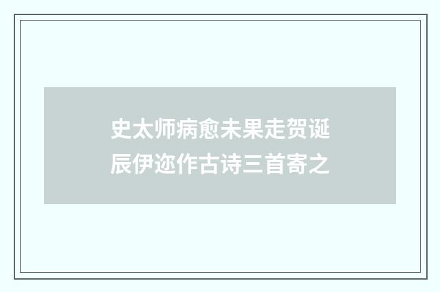 史太师病愈未果走贺诞辰伊迩作古诗三首寄之