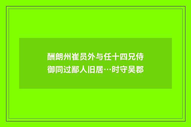酬朗州崔员外与任十四兄侍御同过鄙人旧居…时守吴郡