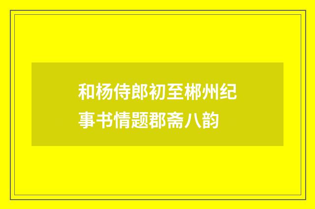 和杨侍郎初至郴州纪事书情题郡斋八韵