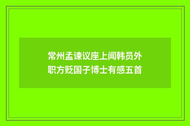 常州孟谏议座上闻韩员外职方贬国子博士有感五首