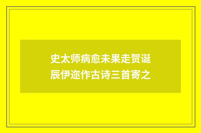 史太师病愈未果走贺诞辰伊迩作古诗三首寄之