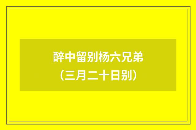 醉中留别杨六兄弟（三月二十日别）