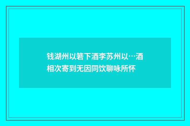 钱湖州以箬下酒李苏州以…酒相次寄到无因同饮聊咏所怀