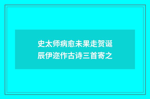 史太师病愈未果走贺诞辰伊迩作古诗三首寄之