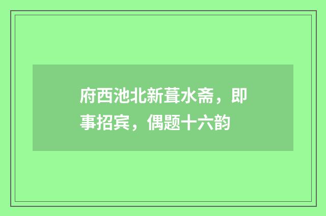 府西池北新葺水斋，即事招宾，偶题十六韵