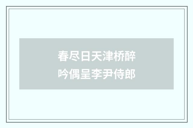 春尽日天津桥醉吟偶呈李尹侍郎