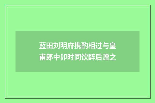 蓝田刘明府携酌相过与皇甫郎中卯时同饮醉后赠之