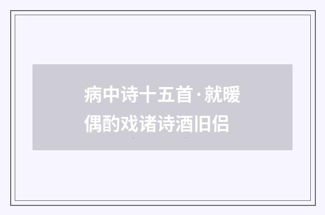 病中诗十五首·就暖偶酌戏诸诗酒旧侣
