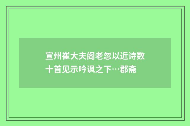 宣州崔大夫阁老忽以近诗数十首见示吟讽之下…郡斋