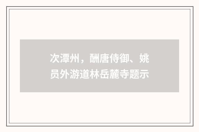 次潭州，酬唐侍御、姚员外游道林岳麓寺题示