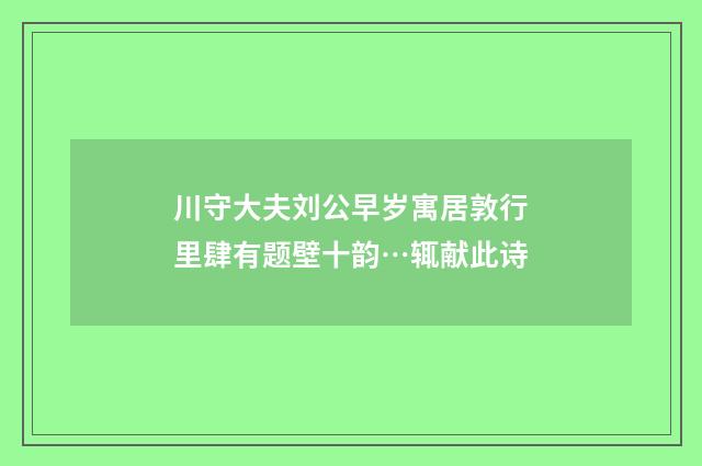 川守大夫刘公早岁寓居敦行里肆有题壁十韵…辄献此诗