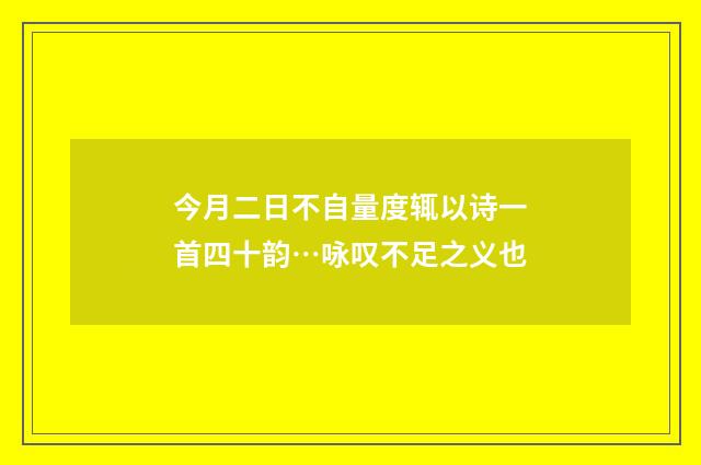 今月二日不自量度辄以诗一首四十韵…咏叹不足之义也