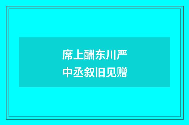席上酬东川严中丞叙旧见赠