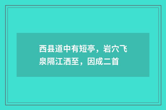 西县道中有短亭，岩穴飞泉隔江洒至，因成二首