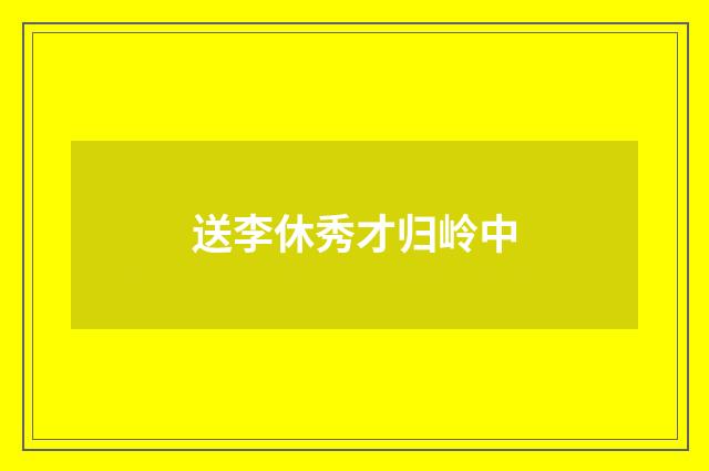 送李休秀才归岭中