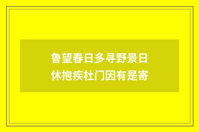 鲁望春日多寻野景日休抱疾杜门因有是寄