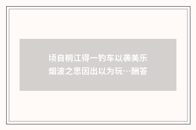 顷自桐江得一钓车以袭美乐烟波之思因出以为玩…酬答