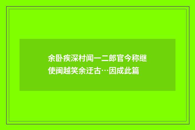 余卧疾深村闻一二郎官今称继使闽越笑余迂古…因成此篇