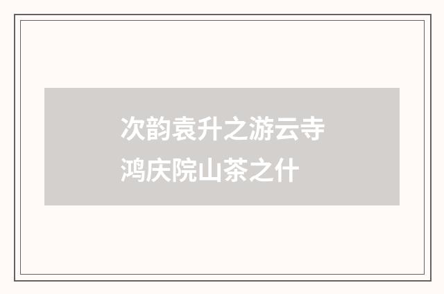 次韵袁升之游云寺鸿庆院山茶之什