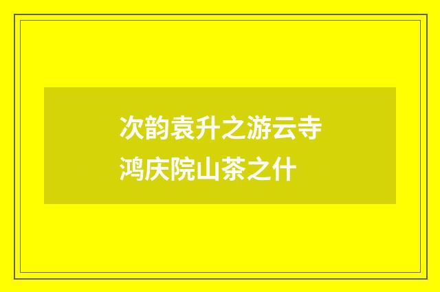 次韵袁升之游云寺鸿庆院山茶之什