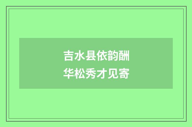 吉水县依韵酬华松秀才见寄