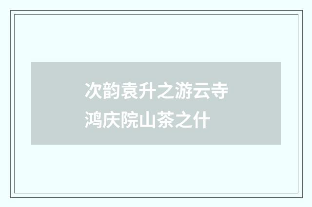 次韵袁升之游云寺鸿庆院山茶之什
