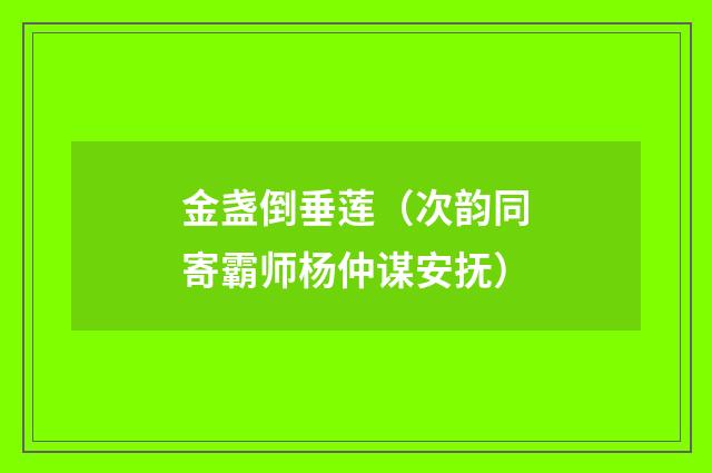 金盏倒垂莲（次韵同寄霸师杨仲谋安抚）