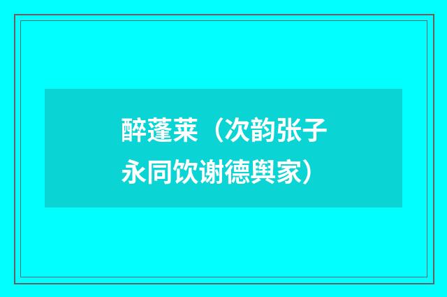 醉蓬莱（次韵张子永同饮谢德舆家）