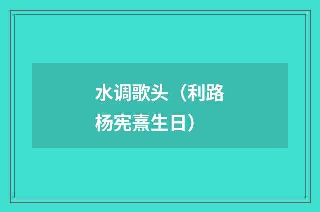 水调歌头（利路杨宪熹生日）