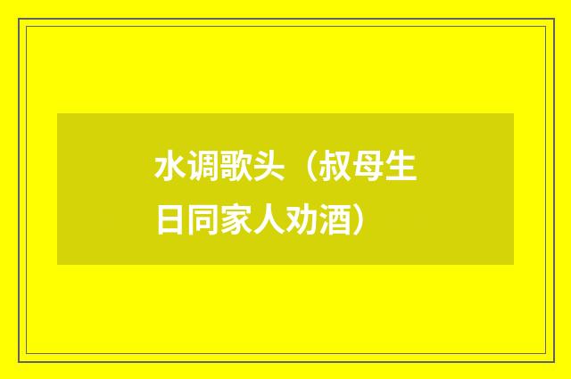 水调歌头（叔母生日同家人劝酒）