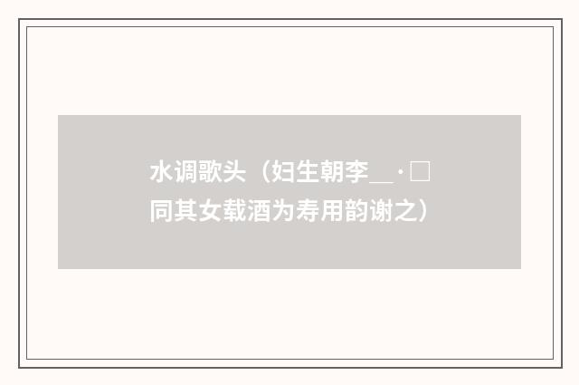 水调歌头（妇生朝李＿·□同其女载酒为寿用韵谢之）