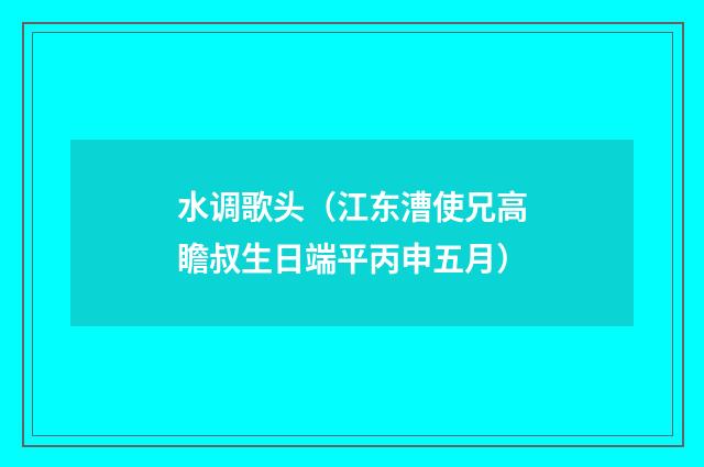 水调歌头（江东漕使兄高瞻叔生日端平丙申五月）