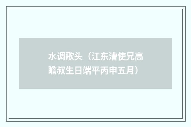 水调歌头（江东漕使兄高瞻叔生日端平丙申五月）
