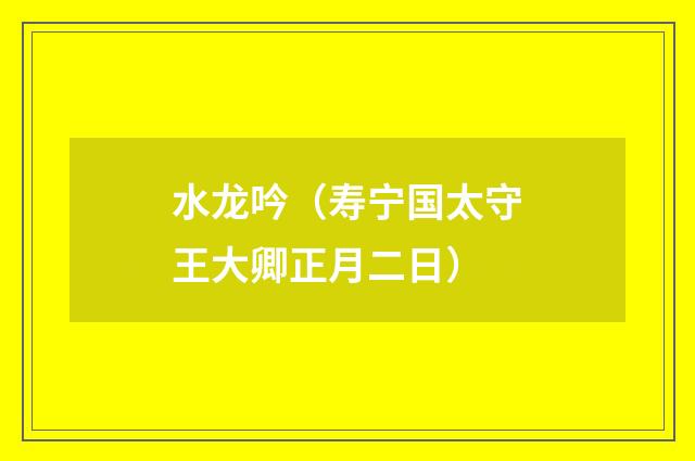 水龙吟（寿宁国太守王大卿正月二日）