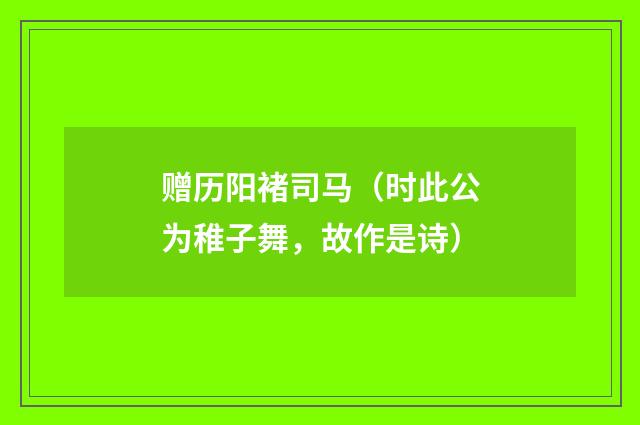 赠历阳褚司马（时此公为稚子舞，故作是诗）