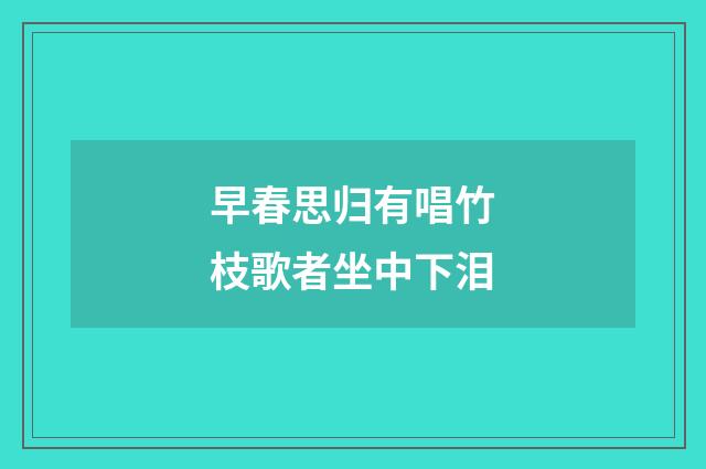 早春思归有唱竹枝歌者坐中下泪