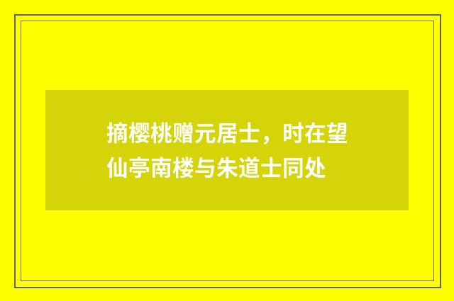 摘樱桃赠元居士，时在望仙亭南楼与朱道士同处