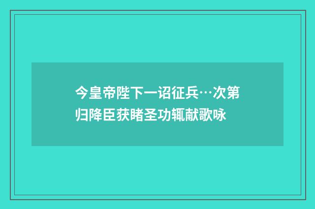 今皇帝陛下一诏征兵…次第归降臣获睹圣功辄献歌咏