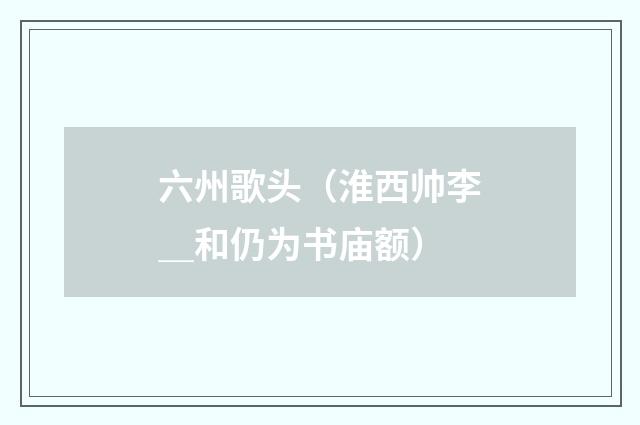 六州歌头（淮西帅李＿和仍为书庙额）