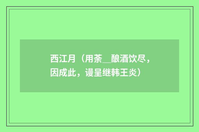 西江月（用荼＿酿酒饮尽，因成此，谩呈继韩王炎）