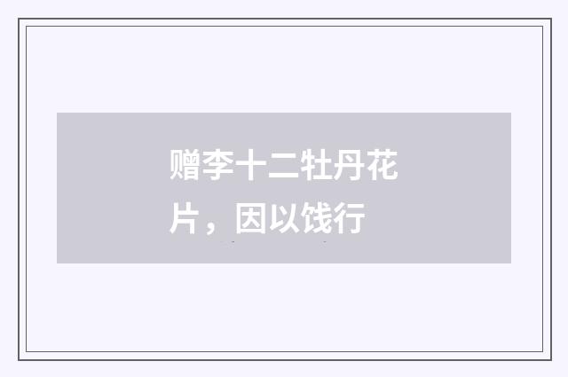 赠李十二牡丹花片，因以饯行