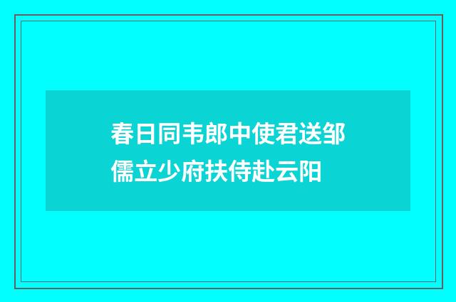 春日同韦郎中使君送邹儒立少府扶侍赴云阳